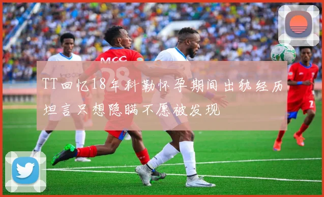 TT回忆18年科勒怀孕期间出轨经历坦言只想隐瞒不愿被发现