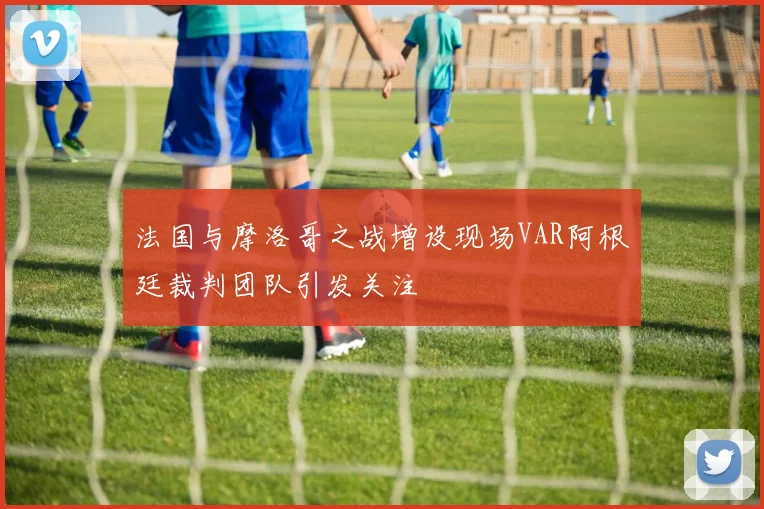 法国与摩洛哥之战增设现场VAR阿根廷裁判团队引发关注