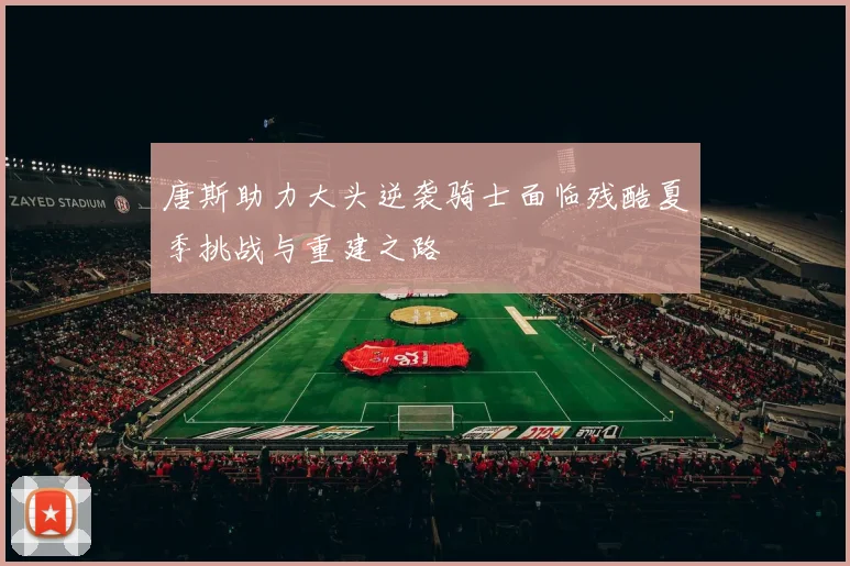 唐斯助力大头逆袭骑士面临残酷夏季挑战与重建之路