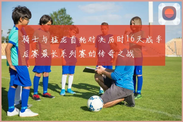 骑士与猛龙首轮对决历时16天成季后赛最长系列赛的传奇之战