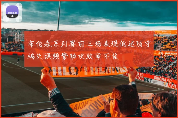 布伦森系列赛前三场表现低迷防守端失误频繁助攻效率不佳