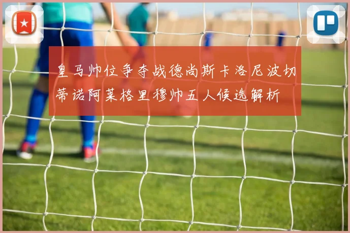 皇马帅位争夺战德尚斯卡洛尼波切蒂诺阿莱格里穆帅五人候选解析
