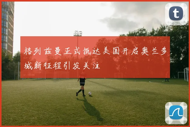 格列兹曼正式抵达美国开启奥兰多城新征程引发关注
