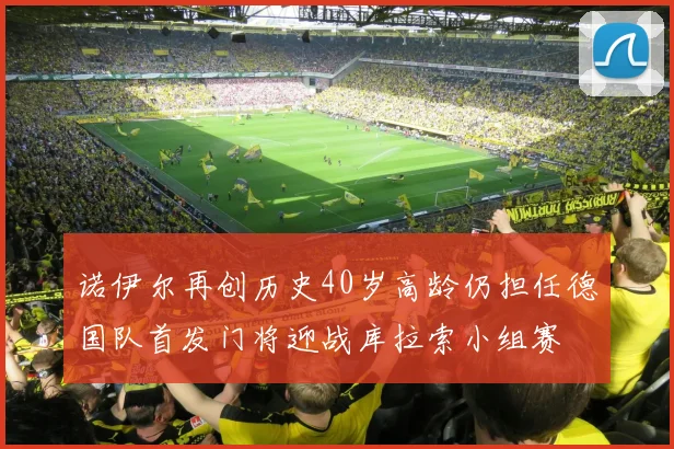 诺伊尔再创历史40岁高龄仍担任德国队首发门将迎战库拉索小组赛