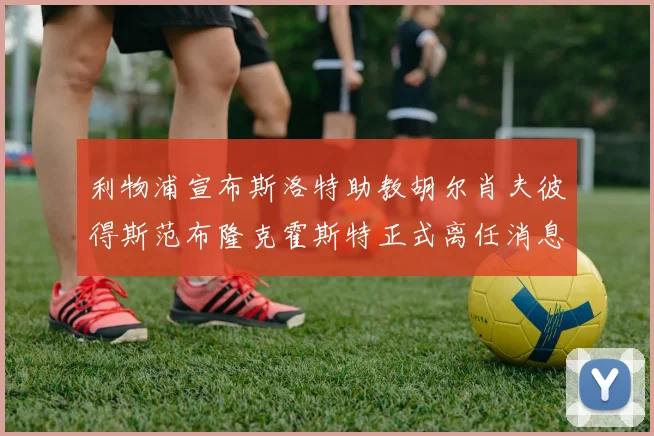 利物浦宣布斯洛特助教胡尔肖夫彼得斯范布隆克霍斯特正式离任消息