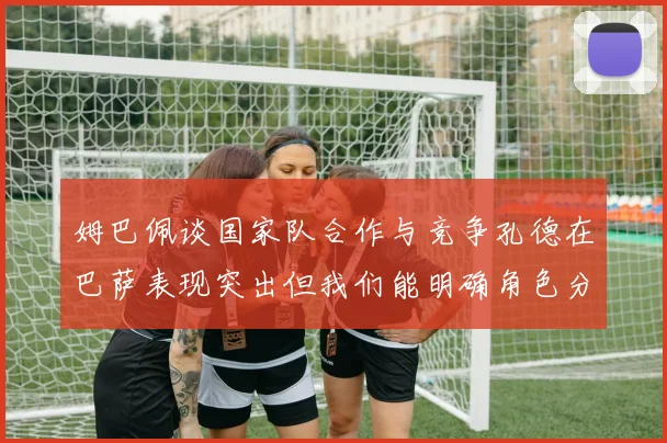 姆巴佩谈国家队合作与竞争孔德在巴萨表现突出但我们能明确角色分工