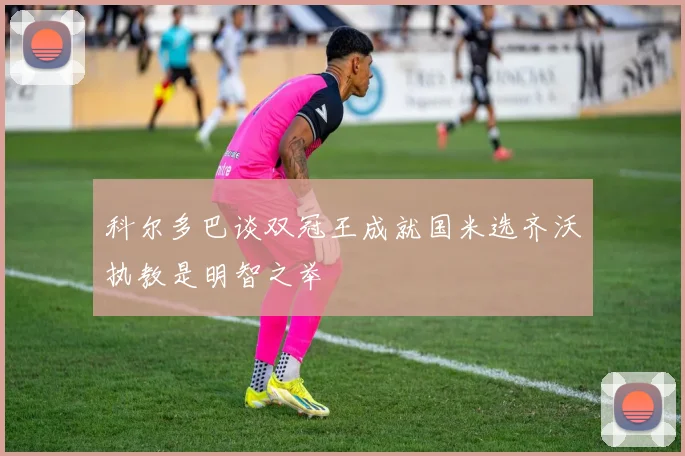 科尔多巴谈双冠王成就国米选齐沃执教是明智之举