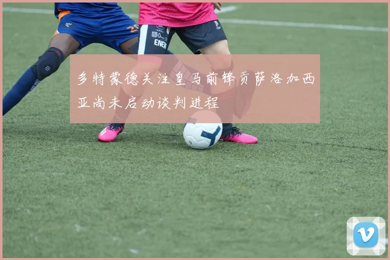 多特蒙德关注皇马前锋贡萨洛加西亚尚未启动谈判进程